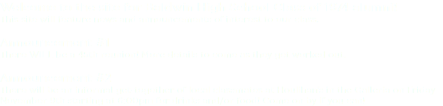 Welcome to the site for Baldwin High School Class of 1974 alumni! This site will feature news and announcements of interest to our class. Announcement #1 There WILL be a 45th reunion! More details to come as they get worked out. Announcement #2 There will be an informal get-together of local classmates at Houlihan's in the Galleria on Friday November 9th starting at 6:00pm for drinks and/or food! Come on by if you can!